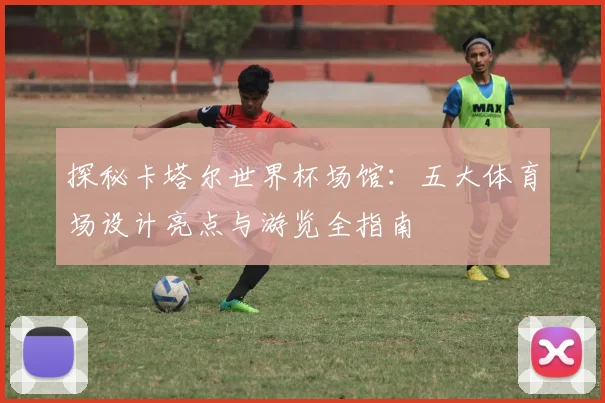 探秘卡塔尔世界杯场馆:五大体育场设计亮点与游览全指南