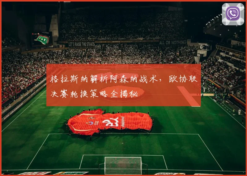 格拉斯纳解析阿森纳战术，欧协联决赛轮换策略全揭秘