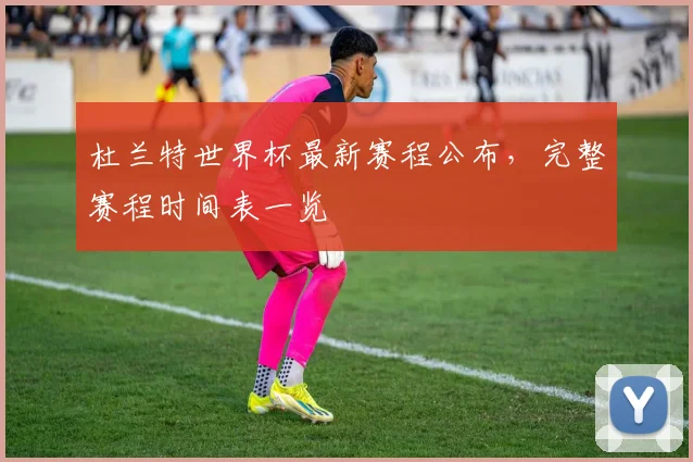 杜兰特世界杯最新赛程公布，完整赛程时间表一览