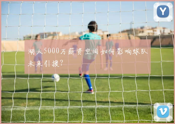 湖人5000万薪资空间如何影响球队未来引援？