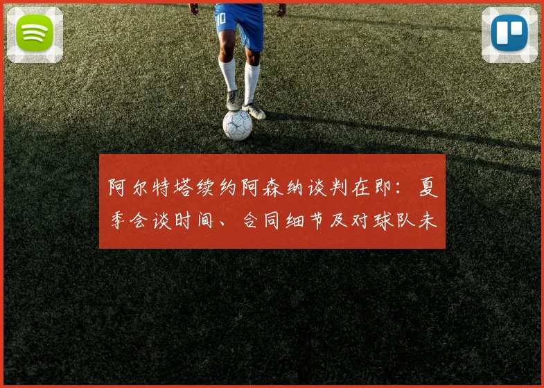 阿尔特塔续约阿森纳谈判在即：夏季会谈时间、合同细节及对球队未来影响分析