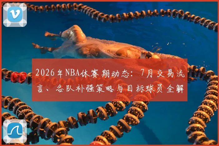 2026年NBA休赛期动态：7月交易流言、各队补强策略与目标球员全解析
