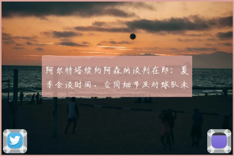 阿尔特塔续约阿森纳谈判在即:夏季会谈时间、合同细节及对球队未来影响分析