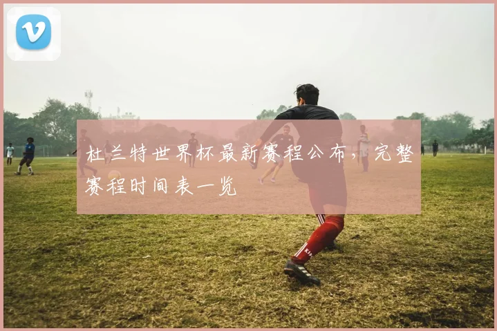 杜兰特世界杯最新赛程公布,完整赛程时间表一览