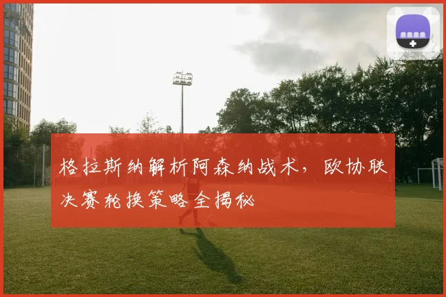格拉斯纳解析阿森纳战术,欧协联决赛轮换策略全揭秘