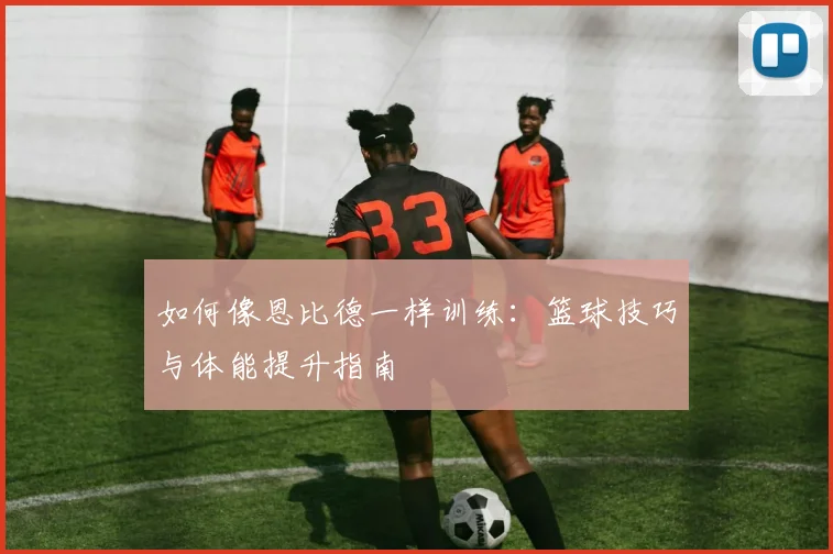 如何像恩比德一样训练：篮球技巧与体能提升指南