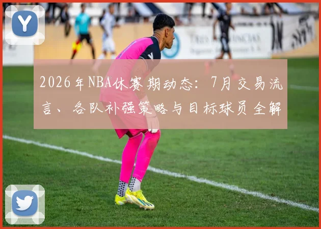 2026年NBA休赛期动态:7月交易流言、各队补强策略与目标球员全解析