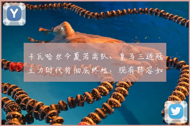 卡瓦哈尔今夏若离队,皇马三连冠主力时代将彻底终结,现有阵容如何应对?