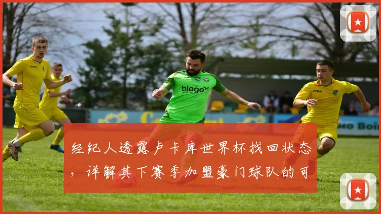 经纪人透露卢卡库世界杯找回状态，详解其下赛季加盟豪门球队的可能性与前景